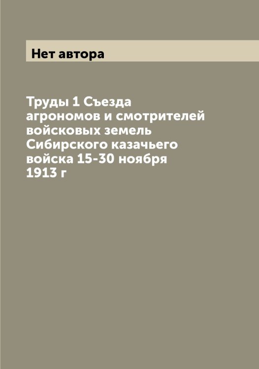 Обложка книги «Труды 1 Съезда агрономов и смотрителей войсковых земель Сибирского казачьего войска 15-30 ноября 1913 г» — Нет автора, ISBN 9785519734257