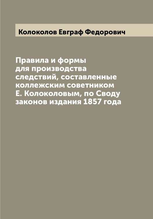 Обложка книги «Правила и формы для производства следствий, составленные коллежским советником Е. Колоколовым, по Своду законов издания 1857 года» — Колоколов Евграф Федорович, ISBN 9785519898782