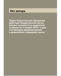 Труды Комиссии для обозрения действий Эмеритальной кассы военно-сухопутного ведомства за время по 1 января 1870 г и для составления предположений о дальнейших операциях кассы