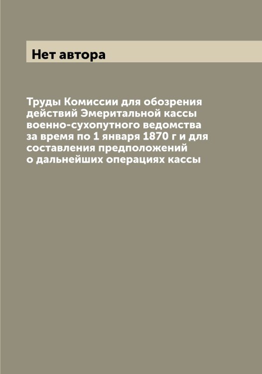 Обложка книги «Труды Комиссии для обозрения действий Эмеритальной кассы военно-сухопутного ведомства за время по 1 января 1870 г и для составления предположений о дальнейших операциях кассы» — Нет автора, ISBN 9785519815642