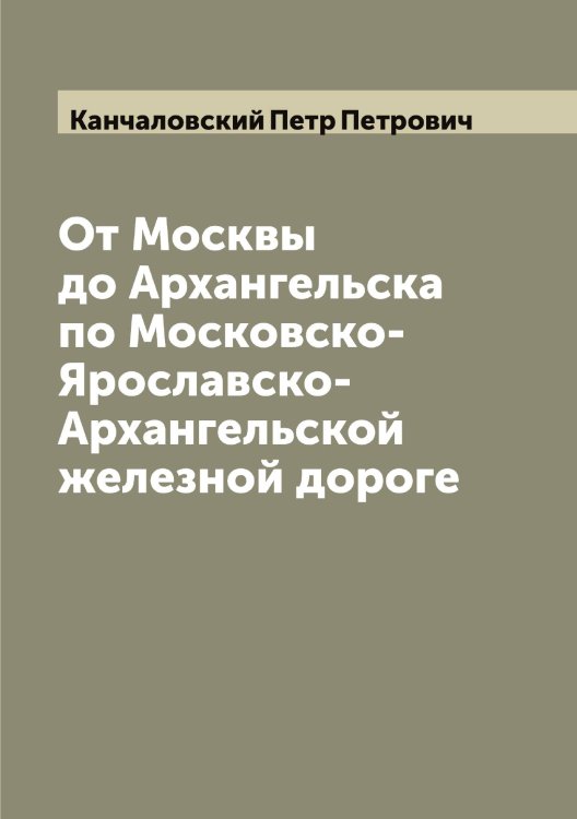 Обложка книги «От Москвы до Архангельска по Московско-Ярославско-Архангельской железной дороге» — Канчаловский Петр Петрович, ISBN 9785519880855