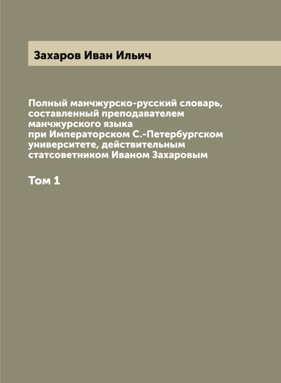 Обложка книги «Полный манчжурско-русский словарь, составленный преподавателем манчжурского языка при Императорском С.-Петербургском университете, действительным статсоветником Иваном Захаровым» — Захаров Иван Ильич, ISBN 9785519858847