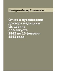 Отчет о путешествии доктора медицины Цыцурина с 15 августа 1842 по 15 февраля 1843 года
