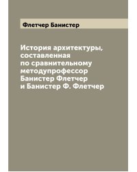 История архитектуры, составленная по сравнительному методупрофессор Банистер Флетчер и Банистер Ф. Флетчер