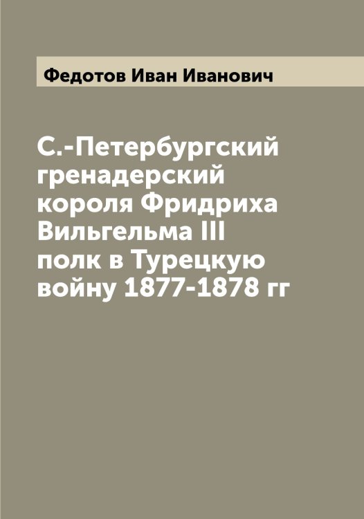Обложка книги «С.-Петербургский гренадерский короля Фридриха Вильгельма III полк в Турецкую войну 1877-1878 гг» — Федотов Иван Иванович, ISBN 9785519788779