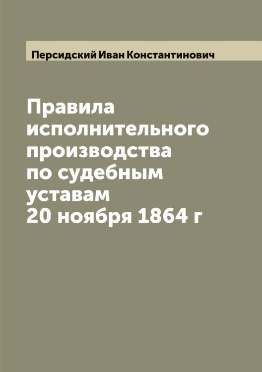 Обложка книги «Правила исполнительного производства по судебным уставам 20 ноября 1864 г» — Персидский Иван Константинович, ISBN 9785521277926