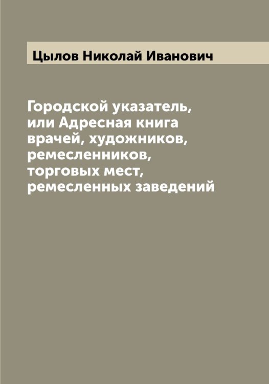 Городской указатель, или Адресная книга врачей, художников, ремесленников, торговых мест, ремесленных заведений Обложка книги «Городской указатель, или Адресная книга врачей, художников, ремесленников, торговых мест, ремесленных заведений» — Цылов Николай Иванович, ISBN 9785521296583