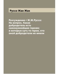 Разсуждение г Ж.Ж.Руссо: На вопрос, Какая добродетель есть самонужнейшая героям; и которые суть те герои, кто оной добродетели не имели