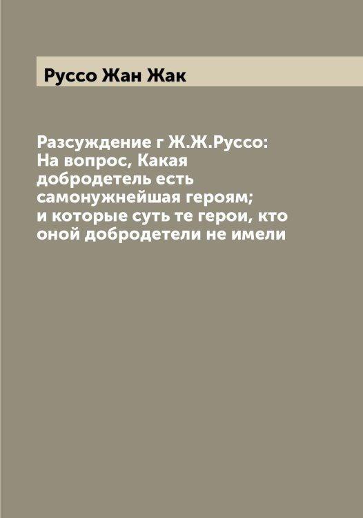 Обложка книги «Разсуждение г Ж.Ж.Руссо: На вопрос, Какая добродетель есть самонужнейшая героям; и которые суть те герои, кто оной добродетели не имели» — Руссо Жан Жак, ISBN 9785519840514