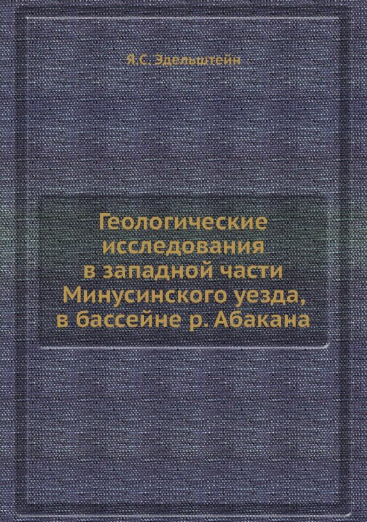 Обложка книги «Геологические исследования в западной части Минусинского уезда, в бассейне р. Абакана» — Я.С. Эдельштейн, ISBN 9785458601559