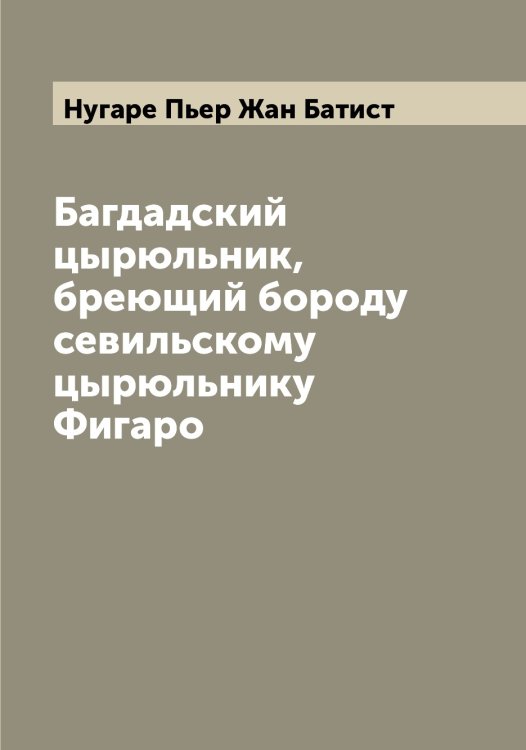 Обложка книги «Багдадский цырюльник, бреющий бороду севильскому цырюльнику Фигаро» — Нугаре Пьер Жан Батист, ISBN 9785521257638