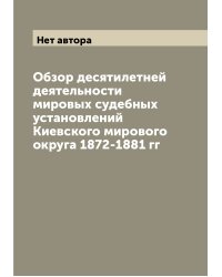 Обзор десятилетней деятельности мировых судебных установлений Киевского мирового округа 1872-1881 гг