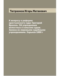 К вопросу о реформе крестьянского суда: Григорий Бразоль. Об упразднении волостных и сельских судов. Замена их мировыми судебными учреждениями. Харьков 1886 г