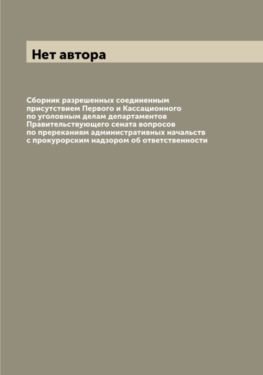 Обложка книги «Сборник разрешенных соединенным присутствием Первого и Кассационного по уголовным делам департаментов Правительствующего сената вопросов по пререканиям административных начальств с прокурорским надзором об ответственности» — Нет автора, ISBN 9785519832700