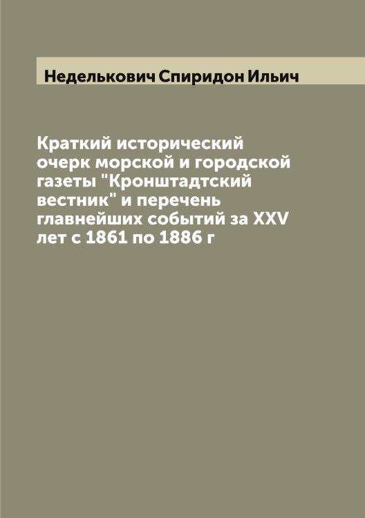 Обложка книги «Краткий исторический очерк морской и городской газеты "Кронштадтский вестник" и перечень главнейших событий за XXV лет с 1861 по 1886 г» — Неделькович Спиридон Ильич, ISBN 9785519987875