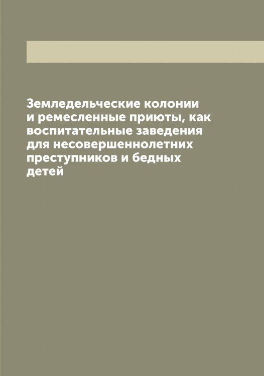 Обложка книги «Земледельческие колонии и ремесленные приюты, как воспитательные заведения для несовершеннолетних преступников и бедных детей» — нет автора, ISBN 9785521279548
