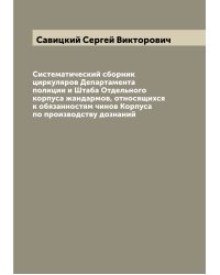 Систематический сборник циркуляров Департамента полиции и Штаба Отдельного корпуса жандармов, относящихся к обязанностям чинов Корпуса по производству дознаний