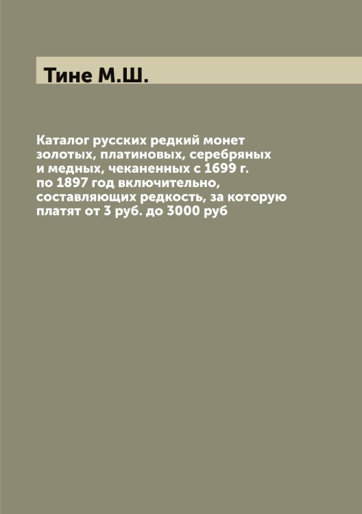 Обложка книги «Каталог русских редкий монет золотых, платиновых, серебряных и медных, чеканенных с 1699 г. по 1897 год включительно, составляющих редкость, за которую платят от 3 руб. до 3000 руб» — Тине М.Ш., ISBN 9785519767194