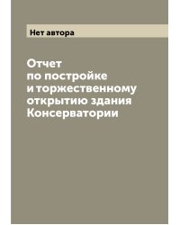 Отчет по постройке и торжественному открытию здания Консерватории