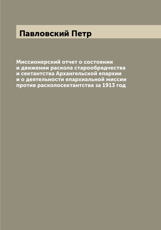 Обложка книги «Миссионерский отчет о состоянии и движении раскола старообрядчества и сектантства Архангельской епархии и о деятельности епархиальной миссии против расколосектантства за 1913 год» — Павловский Петр, ISBN 9785521270378