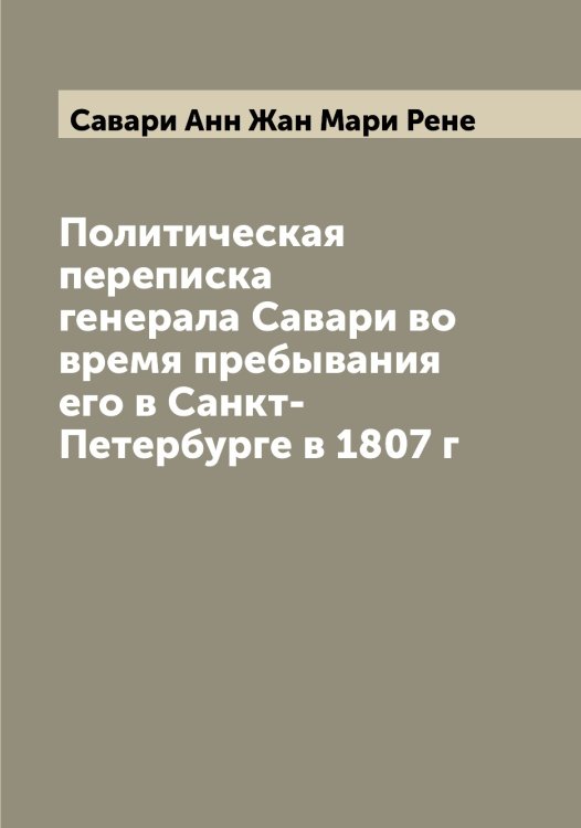 Обложка книги «Политическая переписка генерала Савари во время пребывания его в Санкт-Петербурге в 1807 г» — Савари Анн Жан Мари Рене, ISBN 9785519843119