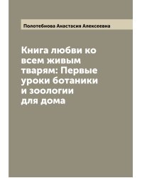 Книга любви ко всем живым тварям: Первые уроки ботаники и зоологии для дома