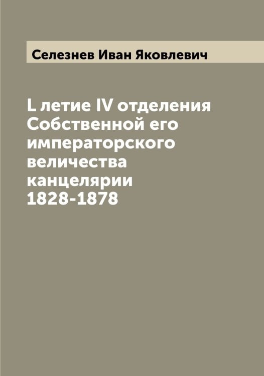 Обложка книги «L летие IV отделения Собственной его императорского величества канцелярии 1828-1878» — Селезнев Иван Яковлевич, ISBN 9785519851770