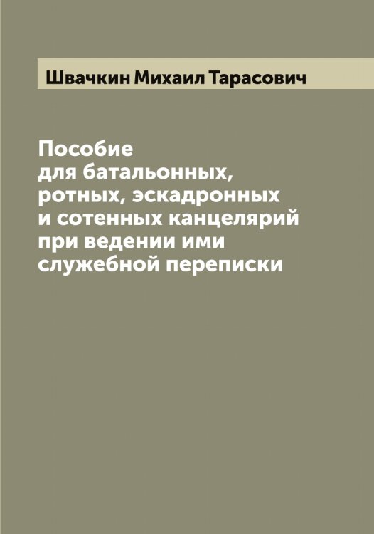 Обложка книги «Пособие для батальонных, ротных, эскадронных и сотенных канцелярий при ведении ими служебной переписки» — Швачкин Михаил Тарасович, ISBN 9785521307890