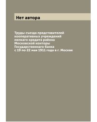Труды съезда представителей кооперативных учреждений мелкаго кредита района Московской конторы Государственнаго банка с 19 по 22 мая 1911 года в г. Москве