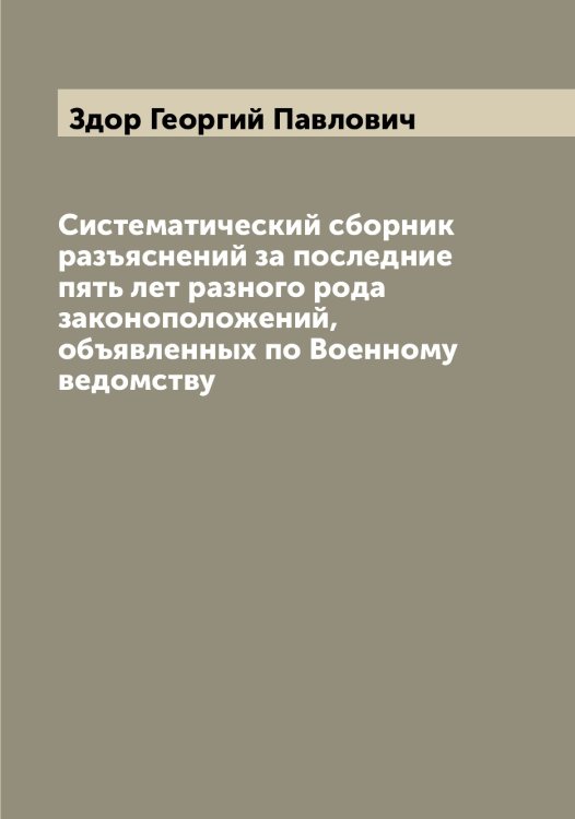 Обложка книги «Систематический сборник разъяснений за последние пять лет разного рода законоположений, объявленных по Военному ведомству» — Здор Георгий Павлович, ISBN 9785519859622
