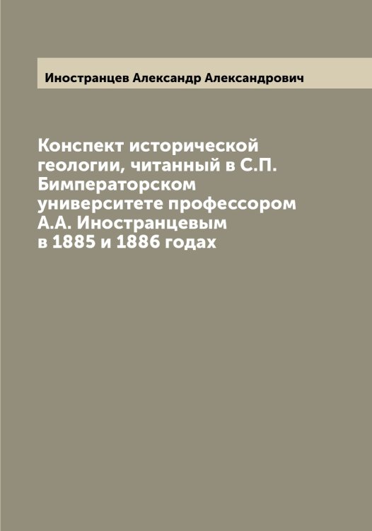 Обложка книги «Конспект исторической геологии, читанный в С.П. Бимператорском университете профессором А.А. Иностранцевым в 1885 и 1886 годах» — Иностранцев Александр Александрович, ISBN 9785519870870