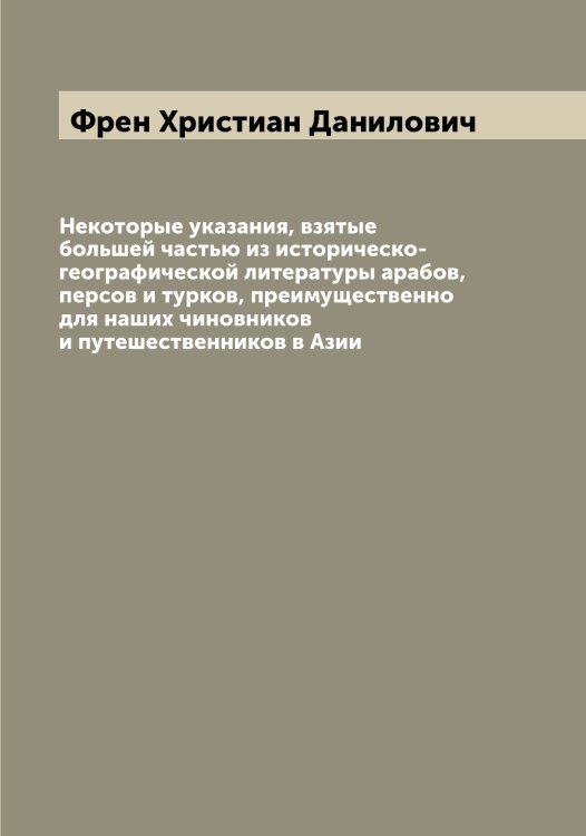 Обложка книги «Некоторые указания, взятые большей частью из историческо-географической литературы арабов, персов и турков, преимущественно для наших чиновников и путешественников в Азии» — Френ Христиан Данилович, ISBN 9785521286805