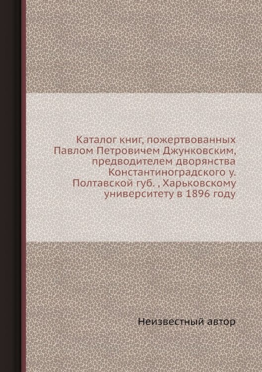 Каталог книг, пожертвованных Павлом Петровичем Джунковским, предводителем дворянства Константиноградского у. Полтавской губ. , Харьковскому университету в 1896 году
