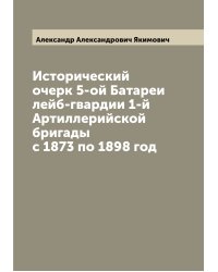 Исторический очерк 5-ой Батареи лейб-гвардии 1-й Артиллерийской бригады с 1873 по 1898 год