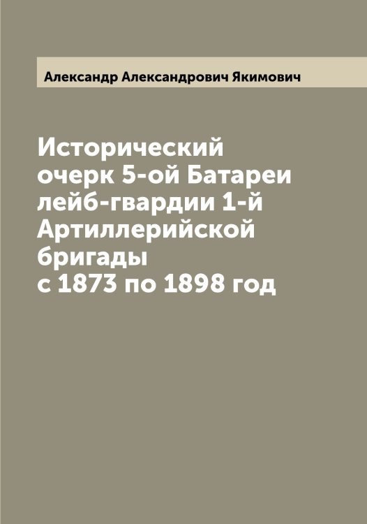 Обложка книги «Исторический очерк 5-ой Батареи лейб-гвардии 1-й Артиллерийской бригады с 1873 по 1898 год» — Александр Александрович Якимович, ISBN 9785521395774