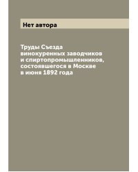 Труды Съезда винокуренных заводчиков и спиртопромышленников, состоявшегося в Москве в июня 1892 года