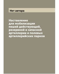 Наставление для мобилизации пешей действующей, резервной и запасной артиллерии и полевых артиллерийских парков