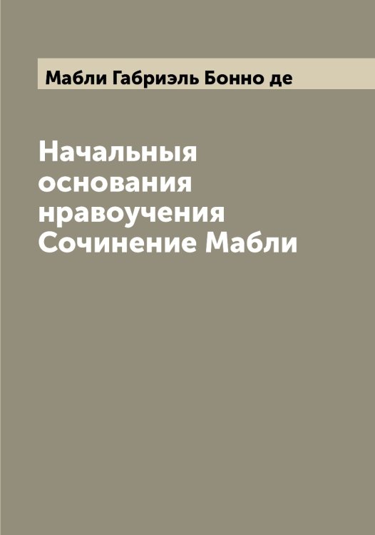 Обложка книги «Начальныя основания нравоучения Сочинение Мабли» — Мабли Габриэль Бонно де, ISBN 9785519945790