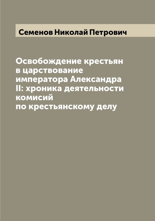 Обложка книги «Освобождение крестьян в царствование императора Александра II: xроника деятельности комисий по крестьянскому делу» — Семенов Николай Петрович, ISBN 9785519852883