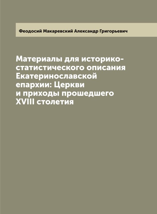 Обложка книги «Материалы для историко-статистического описания Екатеринославской епархии: Церкви и приходы прошедшего XVIII столетия» — Феодосий Макаревский Александр Григорьевич, ISBN 9785521280193