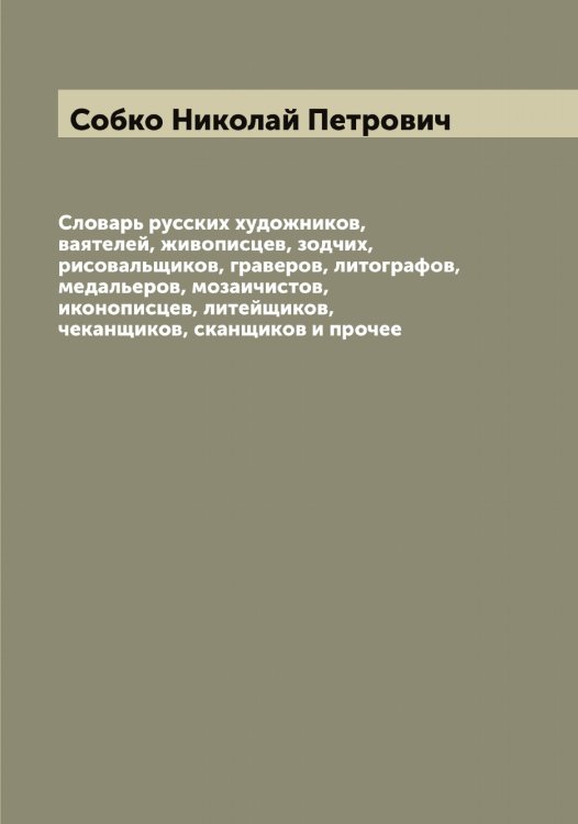 Обложка книги «Словарь русских художников, ваятелей, живописцев, зодчих, рисовальщиков, граверов, литографов, медальеров, мозаичистов, иконописцев, литейщиков, чеканщиков, сканщиков и прочее» — Собко Николай Петрович, ISBN 9785519744041