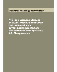 Учение о деньгах. Лекции по политической экономии специальный курс, читанный профессором Московскаго Университета А.А. Мануиловым
