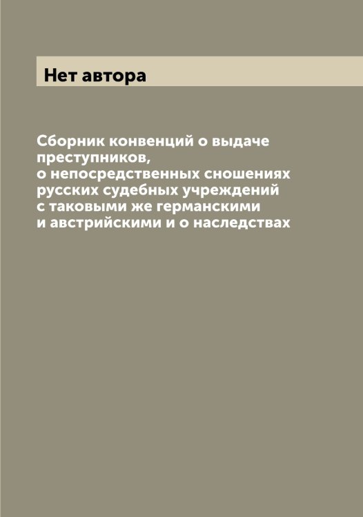 Обложка книги «Сборник конвенций о выдаче преступников, о непосредственных сношениях русских судебных учреждений с таковыми же германскими и австрийскими и о наследствах» — Нет автора, ISBN 9785519822213