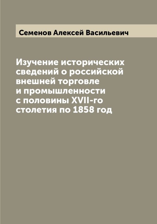 Обложка книги «Изучение исторических сведений о российской внешней торговле и промышленности с половины XVII-го столетия по 1858 год» — Семенов Алексей Васильевич, ISBN 9785519852692