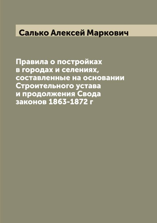 Обложка книги «Правила о постройках в городах и селениях, составленные на основании Строительного устава и продолжения Свода законов 1863-1872 г» — Салько Алексей Маркович, ISBN 9785519845359