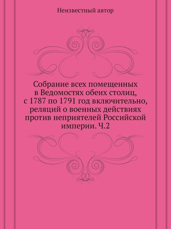 Собрание всех помещенных в Ведомостях обеих столиц, с 1787 по 1791 год включительно, реляций о военных действиях против неприятелей Российской империи. Ч.2