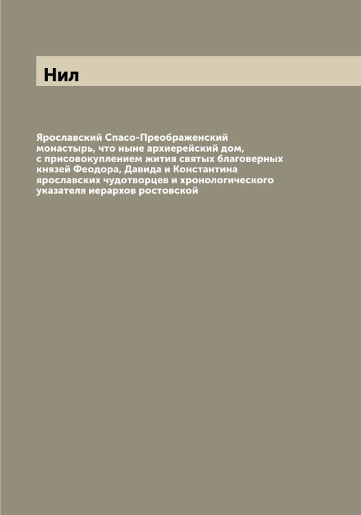 Обложка книги «Ярославский Спасо-Преображенский монастырь, что ныне архиерейский дом, с присовокуплением жития святых благоверных князей Феодора, Давида и Константина ярославских чудотворцев и хронологического указателя иерархов ростовской» — Нил, ISBN 9785519998499