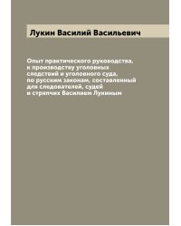 Опыт практического руководства, к производству уголовных следствий и уголовного суда, по русским законам, составленный для следователей, судей и стряпчих Василием Лукиным