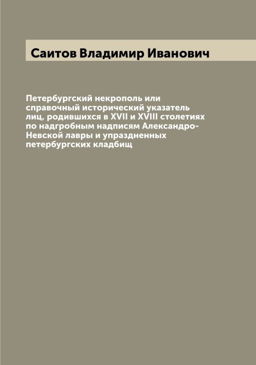 Обложка книги «Петербургский некрополь или справочный исторический указатель лиц, родившихся в XVII и XVIII столетиях по надгробным надписям Александро-Невской лавры и упраздненных петербургских кладбищ» — Саитов Владимир Иванович, ISBN 9785519844253