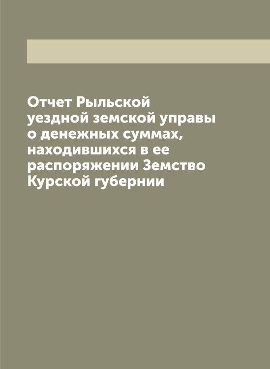 Обложка книги «Отчет Рыльской уездной земской управы о денежных суммах, находившихся в ее распоряжении Земство Курской губернии» — Нет автора, ISBN 9785519841856